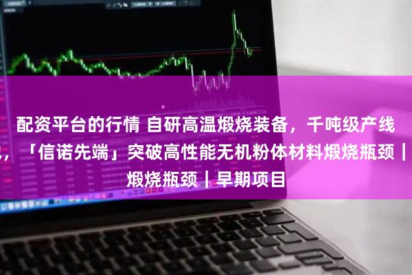 配资平台的行情 自研高温煅烧装备，千吨级产线即将落地，「信诺先端」突破高性能无机粉体材料煅烧瓶颈｜早期项目