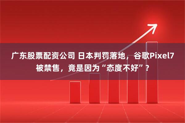 广东股票配资公司 日本判罚落地，谷歌Pixel7被禁售，竟是因为“态度不好”？