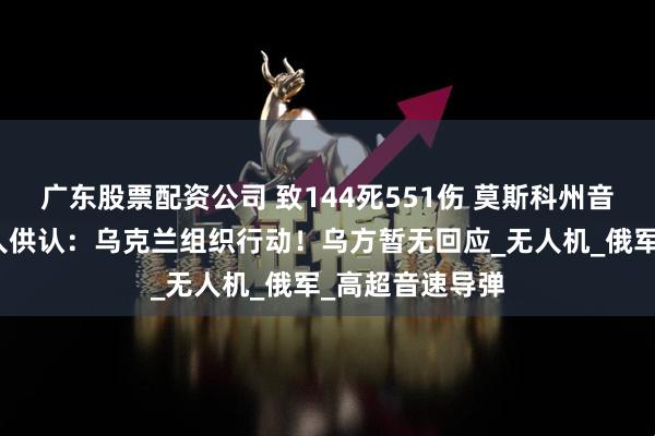 广东股票配资公司 致144死551伤 莫斯科州音乐厅恐袭嫌疑人供认：乌克兰组织行动！乌方暂无回应_无人机_俄军_高超音速导弹