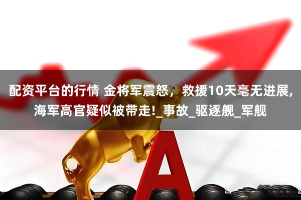 配资平台的行情 金将军震怒，救援10天毫无进展,海军高官疑似被带走!_事故_驱逐舰_军舰