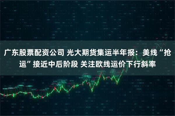 广东股票配资公司 光大期货集运半年报：美线“抢运”接近中后阶段 关注欧线运价下行斜率