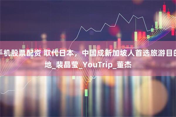 手机股票配资 取代日本，中国成新加坡人首选旅游目的地_裴晶莹_YouTrip_董杰
