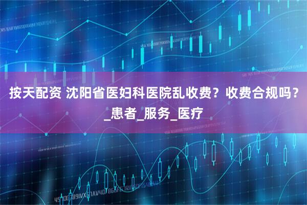 按天配资 沈阳省医妇科医院乱收费？收费合规吗？_患者_服务_医疗