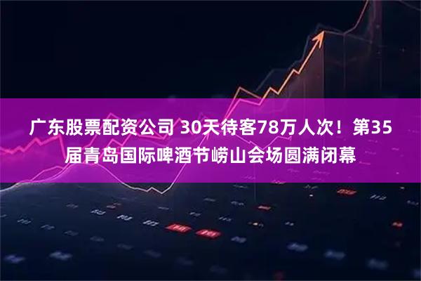 广东股票配资公司 30天待客78万人次！第35届青岛国际啤酒节崂山会场圆满闭幕