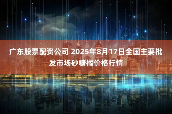 广东股票配资公司 2025年8月17日全国主要批发市场砂糖橘价格行情