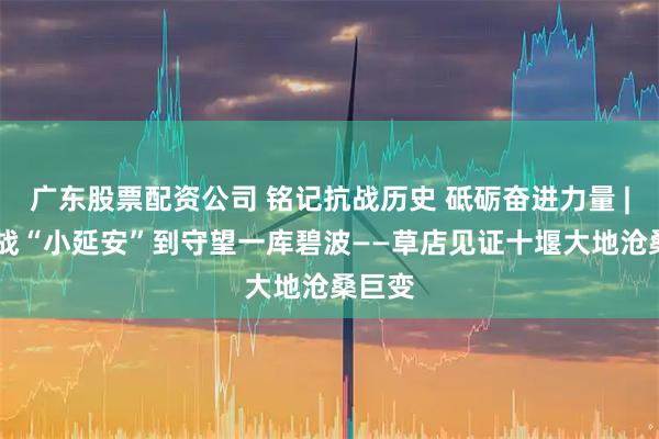 广东股票配资公司 铭记抗战历史 砥砺奋进力量 | 从抗战“小延安”到守望一库碧波——草店见证十堰大地沧桑巨变