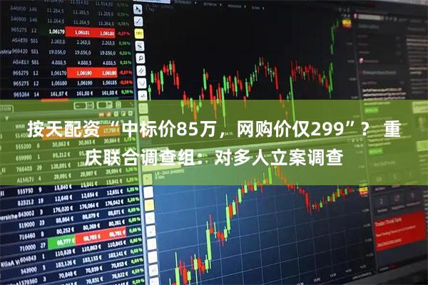 按天配资 “中标价85万，网购价仅299”？ 重庆联合调查组：对多人立案调查