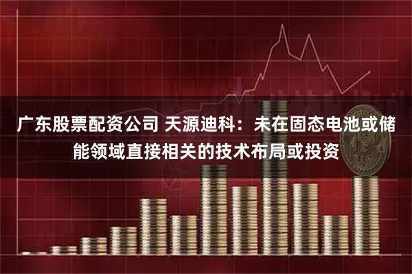 广东股票配资公司 天源迪科：未在固态电池或储能领域直接相关的技术布局或投资