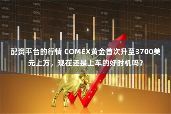 配资平台的行情 COMEX黄金首次升至3700美元上方，现在还是上车的好时机吗？