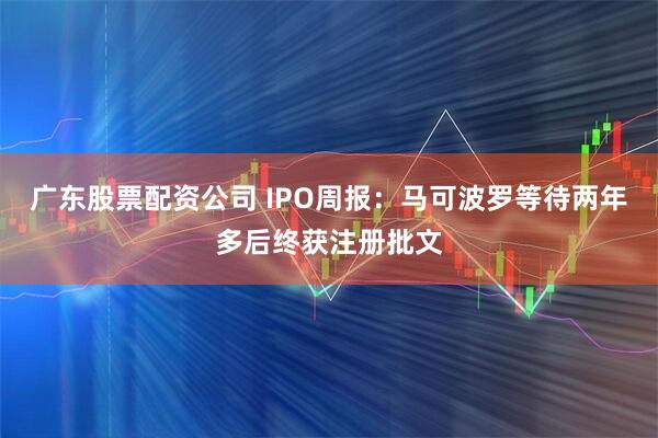 广东股票配资公司 IPO周报：马可波罗等待两年多后终获注册批文