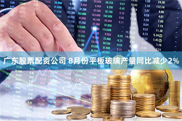 广东股票配资公司 8月份平板玻璃产量同比减少2%