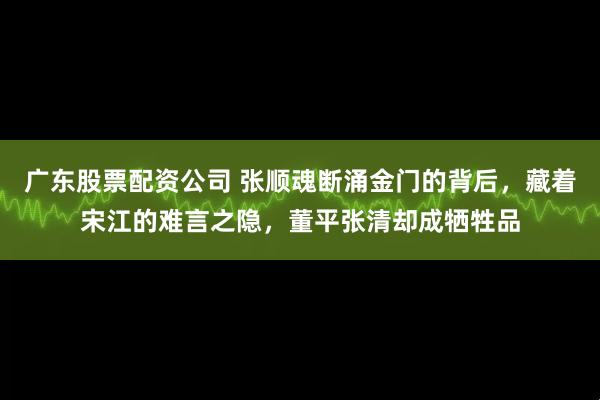 广东股票配资公司 张顺魂断涌金门的背后，藏着宋江的难言之隐，董平张清却成牺牲品