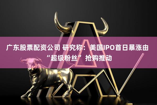 广东股票配资公司 研究称：美国IPO首日暴涨由 “超级粉丝” 抢购推动