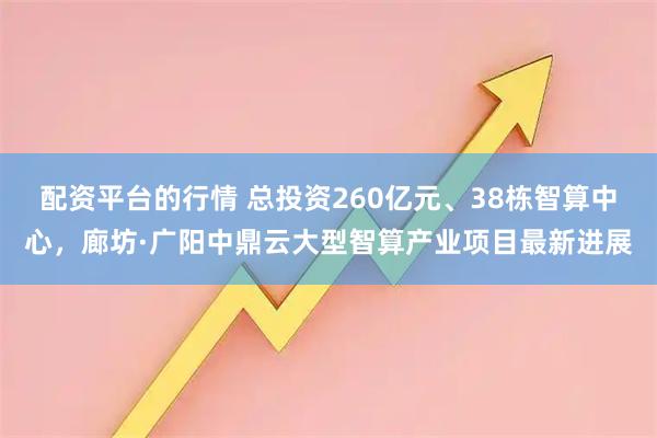 配资平台的行情 总投资260亿元、38栋智算中心，廊坊·广阳中鼎云大型智算产业项目最新进展