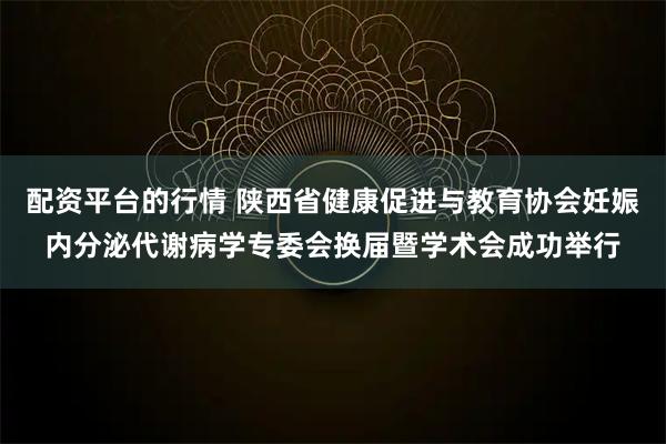 配资平台的行情 陕西省健康促进与教育协会妊娠内分泌代谢病学专委会换届暨学术会成功举行
