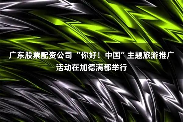 广东股票配资公司 “你好！中国”主题旅游推广活动在加德满都举行