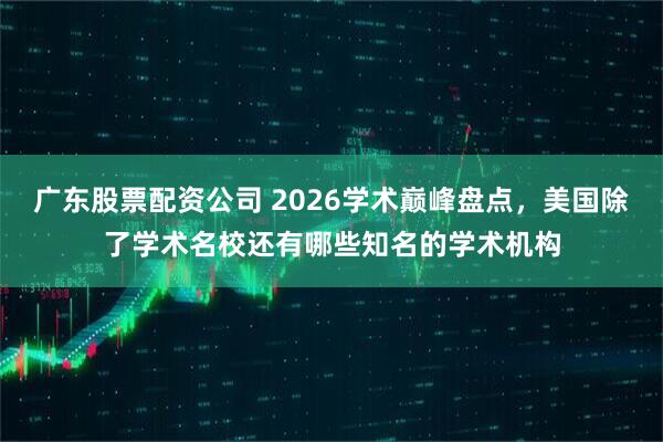 广东股票配资公司 2026学术巅峰盘点，美国除了学术名校还有哪些知名的学术机构