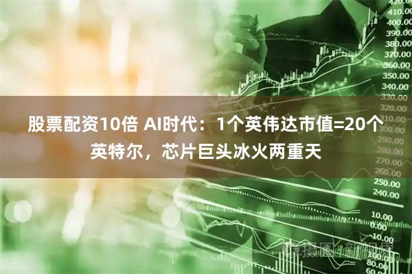 股票配资10倍 AI时代：1个英伟达市值=20个英特尔，芯片巨头冰火两重天